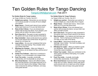 Ten Golden Rules for Tango Dancing
                                 TangoILONA@gmail.com Feb 2011
Ten Golden Rules for Tango Leaders                              Ten Golden Rules for Tango Followers
- by Tango ILONA von Toronto, Feb 2011                          - by Tango ILONA von Toronto, Feb 2011
1.  Delight your partner - Remember you are dancing             1.  Delight your partner - Remember your partner is
      not to amuse yourself, or to show off, but to delight           trying to delight you, enjoy & allow this to happen.
      your partner.                                             2.  Magic Dance – Cherish each dance. Dance each
2.  Magic Dance – Cherish each dance & your partner.                  dance as if it is your last dance ever!
      Dance each dance as if it is your last dance ever!        3.  Relax & Don’t Stress - If you are stressed your
3.  Relax & Don’t Stress - If you are stressed your                   partner will not enjoy the dance. Let your brain rest.
      partner will not enjoy the dance. If you perspire, your         Allow yourself to be led.
      partner will not notice if the dance is great!            4.  Don’t Over Do It - The goal is to stay connected to
4.    Don’t Over Do It - The goal is to stay connected to             the partner and music at each second of the dance.
      the partner and music at each second of the dance.        5.  Stay Controlled – Your balance and technique are
5.   Stay Controlled – Dance at the level of your partner,            your job. Train to improve your technique so you
     do not push beyond this comfort level, the goal is to            can keep up your side of the dance.
     please her not stress her.                                 6.   Less Is More – Adornments should be used
6.  Less Is More – No one ever complained that some                  sparingly. Less is better. Too much is amateur and
     complex move was missing. They complain when                    interferes with the lead.
     your showy tricks flop!                                    7.  Effortless for Leader – Allow your leader to guide
7.  Effortless for Follower – Allow your follower to                 you effortlessly. Move yourself, don’t wait to be
     enter a trance, do not disturb her flow until the end of        moved like a sack of potatoes.
     the song.                                                  8.  Follow Your Leader – Make your contribution to the
8.  Follow Your Follower – Allow her to contribute to                dance gentry and without interrupting. It is a polite
     the dance. It is a conversation not a puppet show.              conversation.
9.  Push The Limits – musically, emotionally,                   9.  Push The Limits – musically, technically,
     expressively, and not physically by using force!                emotionally, expressively, not forcefully!
10.  More Great Dances – Dance with different ladies,           10.  More Great Dances Avoid bad dances. Encourage
     but avoid bad dancers. Encourage those who try to               those who try to learn. Refuse to dance with bad &
     learn, but don’t teach at the milonga. Follow these             pushy dancers who try to teach you at the milonga.
     rules to become the darling of followers, and enjoy             Follow these rules and enjoy many great dances!
     many great dances!
 