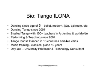 Bio: Tango ILONA
•    Dancing since age of 5 – ballet, modern, jazz, ballroom, etc
•    Dancing Tango since 2001
•    Studied Tango with 100+ teachers in Argentina & worldwide
•    Performing & Teaching since 2004
•    Tango tourist: Danced in 16 countries and 44+ cities
•    Music training - classical piano 10 years
•    Day Job – University Professor & Technology Consultant




                          TangoILONA@gmail.com               3
 