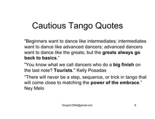 Cautious Tango Quotes
"Beginners want to dance like intermediates; intermediates
want to dance like advanced dancers; advanced dancers
want to dance like the greats; but the greats always go
back to basics.”
"You know what we call dancers who do a big finish on
the last note? Tourists." Kelly Posadas
“There will never be a step, sequence, or trick in tango that
will come close to matching the power of the embrace.”
Ney Melo


                  TangoILONA@gmail.com                 8
 