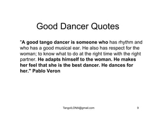 Good Dancer Quotes
"A good tango dancer is someone who has rhythm and
who has a good musical ear. He also has respect for the
woman; to know what to do at the right time with the right
partner. He adapts himself to the woman. He makes
her feel that she is the best dancer. He dances for
her." Pablo Veron




                    TangoILONA@gmail.com               9
 