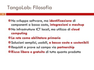 TangoLab: Filosofia No sviluppo software, ma  identificazione  di componenti a basso costo,  integrazioni e mashup No infrastrutture ICT locali, ma utilizzo di  cloud computing La rete come abilitatore primario Soluzioni semplici, usabili,  a basso costo e sostenibili Requisiti e prove sul campo via  partnership Riuso libero e gratuito  di tutto quanto prodotto 