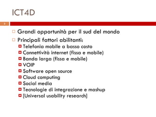 ICT4D Grandi opportunità per il sud del mondo Principali fattori abilitanti: Telefonia mobile a basso costo Connettività internet (fissa e mobile) Banda larga (fissa e mobile) VOIP Software open source Cloud computing Social media Tecnologie di integrazione e mashup [Universal usability research] 