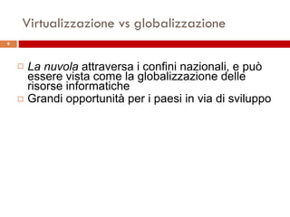 Virtualizzazione vs globalizzazione La nuvola  attraversa i confini nazionali, e può essere vista come la globalizzazione delle  risorse informatiche Grandi opportunità per i paesi in via di sviluppo 