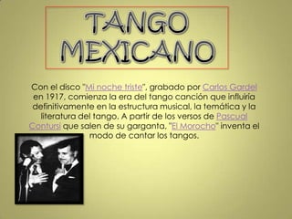 TANGO MEXICANO Con el disco "Mi noche triste", grabado por Carlos Gardel en 1917, comienza la era del tango canción que influiría definitivamente en la estructura musical, la temática y la literatura del tango. A partir de los versos de Pascual Contursi que salen de su garganta, "El Morocho" inventa el modo de cantar los tangos.  
