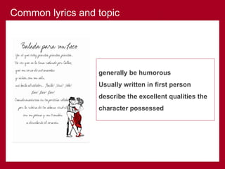 generally be humorous
Usually written in first person
describe the excellent qualities the
character possessed
Common lyrics and topic
 