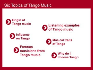 Origin of
Tango music
Influence
on Tango
Famous
musicians from
Tango music
Listening examples
of Tango music
Musical traits
of Tango
Six Topics of Tango Music
Why do I
choose Tango
 