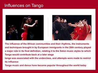 The influence of the African communities and their rhythms, the instruments
and techniques brought in by European immigrants in the 20th century played
a major role in its final definition, relating it to the Salon music styles to which
Tango would contribute back at a later stage
tango was associated with the underclass, and attempts were made to restrict
its influence
Tango music and dance have become popular throughout the world today
Influences on Tango
 