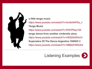 Listening Examples
a little tango music
https://www.youtube.com/watch?v=km6aN4PSa_c
Tango Music
https://www.youtube.com/watch?v=fH47P0oy13A
tango dance from another cinderella story
https://www.youtube.com/watch?v=HSQ0h40HcrU
Superstars Of The Dance Argentina TANGO 3
https://www.youtube.com/watch?v=NBBo81MG2k4
 