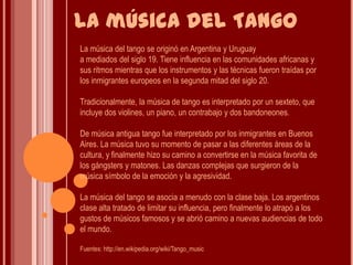 La música del Tango La música del tango se originó en Argentina y Uruguaya mediados del siglo 19. Tiene influencia en las comunidades africanas y sus ritmos mientras que los instrumentos y las técnicas fueron traídas por los inmigrantes europeos en la segunda mitad del siglo 20.Tradicionalmente, la música de tango es interpretado por un sexteto, que incluye dos violines, un piano, un contrabajo y dos bandoneones.De música antigua tango fue interpretado por los inmigrantes en Buenos Aires. La música tuvo su momento de pasar a las diferentes áreas de la cultura, y finalmente hizo su camino a convertirse en la música favorita de los gángsters y matones. Las danzas complejas que surgieron de la música símbolo de la emoción y la agresividad.La música del tango se asocia a menudo con la clase baja. Los argentinos clase alta tratado de limitar su influencia, pero finalmente lo atrapó a los gustos de músicos famosos y se abrió camino a nuevas audiencias de todo el mundo. Fuentes: http://en.wikipedia.org/wiki/Tango_music 