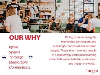 OUR WHY Dining experiences ignite
memorable connections and
meaningful conversations between
people. These in turn connect people
in a deeper way and inspire learning
and collaboration to better understand
and impact the world.
Ignite
Sparks
Through
Memorable
Connections.
 