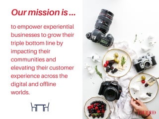 to empower experiential
businesses to grow their
triple bottom line by
impacting their
communities and
elevating their customer
experience across the
digital and offline
worlds.
Ourmissionis...
 