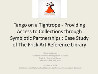 Tango on a Tightrope - Providing 
Access to Collections through 
Symbiotic Partnerships : Case Study 
of The Frick Art Reference Library 
Deborah Kempe 
Chief of Collections Management & Access 
Frick Art Reference Library 
New York, New York, USA 
October 9, 2014 
Artlibraries.net / Future of Art Libraries Conference, Copenhagen, Denmark 
 