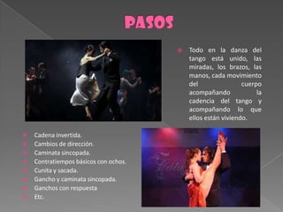    Todo en la danza del
                                           tango está unido, las
                                           miradas, los brazos, las
                                           manos, cada movimiento
                                           del                cuerpo
                                           acompañando             la
                                           cadencia del tango y
                                           acompañando lo que
                                           ellos están viviendo.

   Cadena invertida.
   Cambios de dirección.
   Caminata sincopada.
   Contratiempos básicos con ochos.
   Cunita y sacada.
   Gancho y caminata sincopada.
   Ganchos con respuesta
   Etc.
 