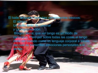 El baile tanguero tiene tres componentes básicos:
El abrazo
Un estilo lento de caminar
y La improvisación.
Borges decía; que «el tango es un modo de
caminar»). Pero por sobre todas las cosas el tango
debe ser bailado como un lenguaje corporal a través
del cual se transmiten emociones personales a la
pareja.
 