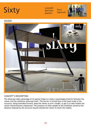 Sixty
Locatelli
Marchesi
Monfort
Pucci
Signorelli
RENDER
CONCEPT’S DESCRIPTION
The showcase takes advantage of its special shape to create a psychological barrier between the
viewer and the exhibition showcase itself. This barrier is formed due to the lower body of the
structure, being extended forward, keep the viewer at arm’s lenght; to get it to take models the
viewer should become unbalanced. The presence of other people at the exhibition joined to the
distance imposed by the structure should notlead the viewer to touch the models.
100
 