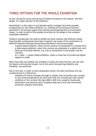 48
THREE OPTIONS FOR THE WHOLE EXHIBITION
As said, during the course each group of students focussed on the analysis, and then
design, of a single element of the exhibition.
Nevertheless, in this report it was deemed useful to imagine also three possible
configurations for the whole exhibition (i.e. fulfilling all the necessary functions
presented in the previous pages) then showing and comparing their environmental
impact, in order to define first possible directions for the design of the complete
sustainable exhibition.
Taking in consideration the need to exhibit the same contents with different media,
three possible configurations have been imagined, the results of the combination of
different elements selected among those presented in the previous pages:
 a poster based exhibition, where all the contents are presented in a printed form;
 a video based exhibition, where the contents are presented in a digital form with
little use of printed material, e.g. only as introduction to the project and the
contents;
 an ½ video – ½ poster based exhibition, where a mixed use of printed and digital
supports is made.
When more than one module was available to satisfy the same function, the one with
the lowest environmental impact, but at the same time granting reliability and
flexibility, was preferred.
Also in this case, in order to have comparable results, the same functional unit was
considered and it is defined as:
 exhibition of twenty concepts (through A1 posters with two posters per concept,
or four movies projected at the same time with five concepts per each movie);
 exhibition of five vertical info signs (800 x 2250 mm), properly illuminated;
 information and welcome with a reception desk and a rack with information
brochures, properly illuminated.
 
