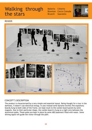 Walking Ballerio
Bowman
Bruschi
Citterio
Cocco Canuda
Saavedra
RENDER
CONCEPT’S DESCRIPTION
The product is characterised by a very simple and essential layout. Being thought for a tour in the
darkness, it doesn’t use electrical energy. It uses instead some dynamo torches.The expository
boards,hung to both sides of the frame, are kept stuck to the cardon board panels by some
magnets. Due to their particular shape, the cardon board is hung on a tight wire between the
aluminium poles. These poles are kept in place by some ABS basement filled with water. Some
shining signal will guide the visitor through the path.
through
the stars
62
 