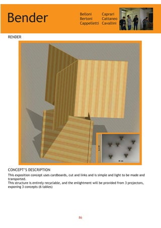 Bender
Belloni
Bertoni
Cappelletti
Caprari
Cattaneo
Cavallini
RENDER
CONCEPT’S DESCRIPTION
This exposition concept uses cardboards, cut and links and is simple and light to be made and
transported.
This structure is entirely recyclable, and the enlightment will be provided from 3 projectors,
exponing 3 concepts (6 tables)
86
 