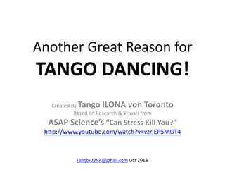 Another	
  Great	
  Reason	
  for	
  

TANGO	
  DANCING!	
  
Tango	
  ILONA	
  von	
  Toronto	
  	
  
	
  
ASAP	
  Science’s	
  “Can	
  Stress	
  Kill	
  You?”	
  
Created	
  By	
  
Based	
  on	
  Research	
  &	
  Visuals	
  from	
  

h9p://www.youtube.com/watch?v=vzrjEP5MOT4	
  	
  

TangoILONA@gmail.com	
  Oct	
  2013	
  

 