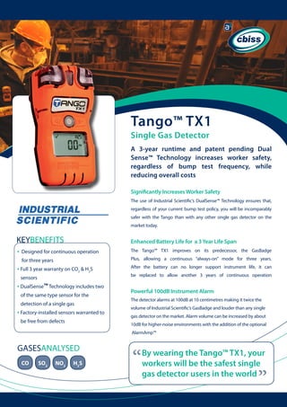 Tango™ TX1
Single Gas Detector

A 3-year runtime and patent pending Dual
Sense™ Technology increases worker safety,
regardless of bump test frequency, while
reducing overall costs
Significantly Increases Worker Safety
The use of Industrial Scientific’s DualSense™ Technology ensures that,
regardless of your current bump test policy, you will be incomparably
safer with the Tango than with any other single gas detector on the
market today.

KEYBENEFITS

Enhanced Battery Life for a 3 Year Life Span

•

Designed for continuous operation

The Tango™ TX1 improves on its predecessor, the GasBadge

for three years

Plus, allowing a continuous “always-on” mode for three years.

• Full 3 year warranty on CO2 & H2S

	

	

sensors

• DualSense™ Technology includes two 	
of the same type sensor for the
detection of a single gas

• Factory-installed sensors warranted to 	
be free from defects

After the battery can no longer support instrument life, it can
be replaced to allow another 3 years of continuous operation

Powerful 100dB Instrument Alarm
The detector alarms at 100dB at 10 centimetres making it twice the
volume of Industrial Scientific’s GasBadge and louder than any single
gas detector on the market. Alarm volume can be increased by about
10dB for higher-noise environments with the addition of the optional
AlarmAmp™

CO

SO2

NO2

H2S

“

By wearing the Tango™ TX1, your
workers will be the safest single
gas detector users in the world

“

GASESANALYSED

 