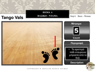 C O P Y R I G H T ® A P O L L O N D A N C E S T U D I O
BHMA 6
ΒΑΣΙΚΟ - ΝΤΑΜΑ Step 6 Basic - Woman
Μέτρημα
Περιγραφή
Description
• Το αριστερό
πόδι σταυρώνει
μπροστά από το
δεξί.
Count
5
Tango Vals
 