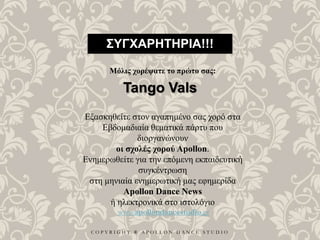 C O P Y R I G H T ® A P O L L O N D A N C E S T U D I O
ΣΥΓΧΑΡΗΤΗΡΙΑ!!!
Μόλις χορέψατε το πρώτο σας:
Tango Vals
Εξασκηθείτε στον αγαπημένο σας χορό στα
Εβδομαδιαία θεματικά πάρτυ που
διοργανώνουν
οι σχολές χορού Apollon.
Ενημερωθείτε για την επόμενη εκπαιδευτική
συγκέντρωση
στη μηνιαία ενημερωτική μας εφημερίδα
Apollon Dance News
ή ηλεκτρονικά στο ιστολόγιο
www.apollondancestudio.gr
 