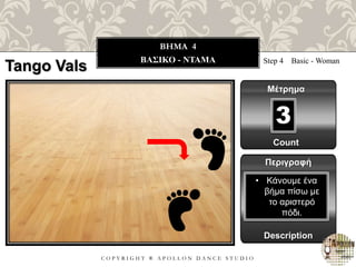 C O P Y R I G H T ® A P O L L O N D A N C E S T U D I O
BHMA 4
ΒΑΣΙΚΟ - ΝΤΑΜΑ Step 4 Basic - Woman
Μέτρημα
Περιγραφή
Description
• Κάνουμε ένα
βήμα πίσω με
το αριστερό
πόδι.
Count
3
Tango Vals
 