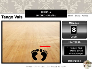 C O P Y R I G H T ® A P O L L O N D A N C E S T U D I O
BHMA 9
ΒΑΣΙΚΟ - ΝΤΑΜΑ Step 9 Basic - Woman
Μέτρημα
8
Περιγραφή
Description
• Το δεξί πόδι
κλείνει δίπλα
στο αριστερό.
Count
Tango Vals
 