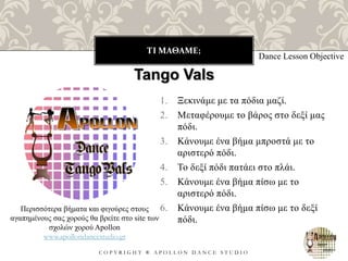 ΤΙ ΜΑΘΑΜΕ;
C O P Y R I G H T ® A P O L L O N D A N C E S T U D I O
1. Ξεκινάμε με τα πόδια μαζί.
2. Μεταφέρουμε το βάρος στο δεξί μας
πόδι.
3. Κάνουμε ένα βήμα μπροστά με το
αριστερό πόδι.
4. Το δεξί πόδι πατάει στο πλάι.
5. Κάνουμε ένα βήμα πίσω με το
αριστερό πόδι.
6. Κάνουμε ένα βήμα πίσω με το δεξί
πόδι.
Dance Lesson Objective
Tango Vals
Περισσότερα βήματα και φιγούρες στους
αγαπημένους σας χορούς θα βρείτε στο site των
σχολών χορού Apollon
www.apollondancestudio.gr
 