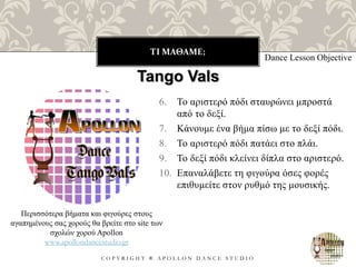 ΤΙ ΜΑΘΑΜΕ;
C O P Y R I G H T ® A P O L L O N D A N C E S T U D I O
6. Το αριστερό πόδι σταυρώνει μπροστά
από το δεξί.
7. Κάνουμε ένα βήμα πίσω με το δεξί πόδι.
8. Το αριστερό πόδι πατάει στο πλάι.
9. Το δεξί πόδι κλείνει δίπλα στο αριστερό.
10. Επαναλάβετε τη φιγούρα όσες φορές
επιθυμείτε στον ρυθμό της μουσικής.
Dance Lesson Objective
Περισσότερα βήματα και φιγούρες στους
αγαπημένους σας χορούς θα βρείτε στο site των
σχολών χορού Apollon
www.apollondancestudio.gr
Tango Vals
 
