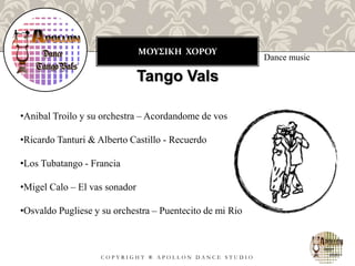 ΜΟΥΣΙΚΗ ΧΟΡΟΥ
C O P Y R I G H T ® A P O L L O N D A N C E S T U D I O
Dance music
Tango Vals
•Anibal Troilo y su orchestra – Acordandome de vos
•Ricardo Tanturi & Alberto Castillo - Recuerdo
•Los Tubatango - Francia
•Migel Calo – El vas sonador
•Osvaldo Pugliese y su orchestra – Puentecito de mi Rio
 