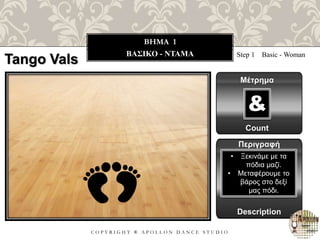 C O P Y R I G H T ® A P O L L O N D A N C E S T U D I O
BHMA 1
ΒΑΣΙΚΟ - ΝΤΑΜΑ
Tango Vals Step 1 Basic - Woman
Μέτρημα
Count
&
Περιγραφή
Description
• Ξεκινάμε με τα
πόδια μαζί.
• Μεταφέρουμε το
βάρος στο δεξί
μας πόδι.
 