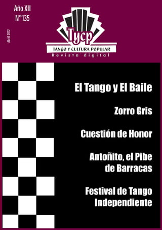 Año XII
             N°135
Abril 2012




                       El Tango y El Baile

                                Zorro Gris

                        Cuestión de Honor

                          Antoñito, el Pibe
                              de Barracas

                         Festival de Tango
                           Independiente
 