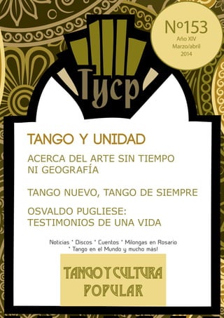 Tangoycultura
Popular
Tango y unidad
OSVALDO PUGLIESE:
TESTIMONIOS DE UNA VIDA
ACERCA DEL ARTE SIN TIEMPO
NI GEOGRAFÍA
TANGO NUEVO, TANGO DE SIEMPRE
Noticias * Discos * Cuentos * Milongas en Rosario
* Tango en el Mundo y mucho más!
Nº153Año XIV
Marzo/abril
2014
 