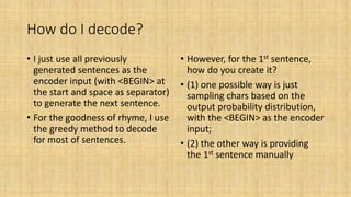 How do I decode?
• I just use all previously
generated sentences as the
encoder input (with <BEGIN> at
the start and space as separator)
to generate the next sentence.
• For the goodness of rhyme, I use
the greedy method to decode
for most of sentences.
• However, for the 1st sentence,
how do you create it?
• (1) one possible way is just
sampling chars based on the
output probability distribution,
with the <BEGIN> as the encoder
input;
• (2) the other way is providing
the 1st sentence manually
 