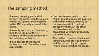 The sampling method
• If we use sampling method all
through the poem, then the quality
of seq2seq’s poems soon degrade
to the RNN’s quality, especially the
rhyme.
• If we only use it at the 1st sentence,
then the meaning of the 1st
sentence will be more random than
the following sentences.
• It also degrade the following
sentences if the 1st one is not very
appropriate.
• One possible method is to use a
“top k” clip, that is at each position
within the sentence, we only do
the sampling within the top k
probability chars. All the other
possible chars will not be
considered, with their probability
cut down to zero.
• This method combines the idea of
sampling (which creates diversity)
and the pursue of good rhyme
(which implies limiting the scope).
 