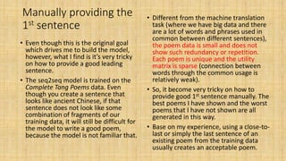 Manually providing the
1st sentence
• Even though this is the original goal
which drives me to build the model,
however, what I find is it’s very tricky
on how to provide a good leading
sentence.
• The seq2seq model is trained on the
Complete Tang Poems data. Even
though you create a sentence that
looks like ancient Chinese, if that
sentence does not look like some
combination of fragments of our
training data, it will still be difficult for
the model to write a good poem,
because the model is not familiar that.
• Different from the machine translation
task (where we have big data and there
are a lot of words and phrases used in
common between different sentences),
the poem data is small and does not
show such redundancy or repetition.
Each poem is unique and the utility
matrix is sparse (connection between
words through the common usage is
relatively weak).
• So, it become very tricky on how to
provide good 1st sentence manually. The
best poems I have shown and the worst
poems that I have not shown are all
generated in this way.
• Base on my experience, using a close-to-
last or simply the last sentence of an
existing poem from the training data
usually creates an acceptable poem.
 