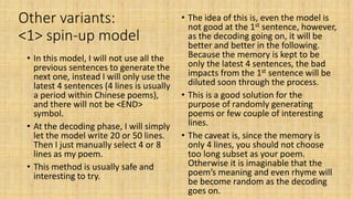Other variants:
<1> spin-up model
• In this model, I will not use all the
previous sentences to generate the
next one, instead I will only use the
latest 4 sentences (4 lines is usually
a period within Chinese poems),
and there will not be <END>
symbol.
• At the decoding phase, I will simply
let the model write 20 or 50 lines.
Then I just manually select 4 or 8
lines as my poem.
• This method is usually safe and
interesting to try.
• The idea of this is, even the model is
not good at the 1st sentence, however,
as the decoding going on, it will be
better and better in the following.
Because the memory is kept to be
only the latest 4 sentences, the bad
impacts from the 1st sentence will be
diluted soon through the process.
• This is a good solution for the
purpose of randomly generating
poems or few couple of interesting
lines.
• The caveat is, since the memory is
only 4 lines, you should not choose
too long subset as your poem.
Otherwise it is imaginable that the
poem’s meaning and even rhyme will
be become random as the decoding
goes on.
 