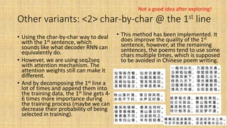 Other variants: <2> char-by-char @ the 1st line
• Using the char-by-char way to deal
with the 1st sentence, which
sounds like what decoder RNN can
equivalently do.
• However, we are using seq2seq
with attention mechanism. The
attention weights still can make it
different.
• And by decomposing the 1st line a
lot of times and append them into
the training data, the 1st line gets 4-
6 times more importance during
the training process (maybe we can
decrease their probability of being
selected in training).
• This method has been implemented. It
does improve the quality of the 1st
sentence, however, at the remaining
sentences, the poems tend to use some
chars multiple times, which is supposed
to be avoided in Chinese poem writing.
Not a good idea after exploring!
 