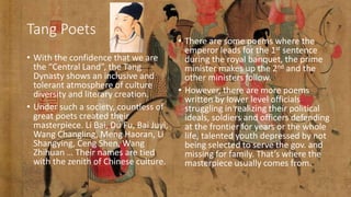 Tang Poets
• With the confidence that we are
the “Central Land”, the Tang
Dynasty shows an inclusive and
tolerant atmosphere of culture
diversity and literary creation.
• Under such a society, countless of
great poets created their
masterpiece. Li Bai, Du Fu, Bai Juyi,
Wang Changling, Meng Haoran, Li
Shangying, Ceng Shen, Wang
Zhihuan … Their names are tied
with the zenith of Chinese culture.
• There are some poems where the
emperor leads for the 1st sentence
during the royal banquet, the prime
minister makes up the 2nd and the
other ministers follow.
• However, there are more poems
written by lower level officials
struggling in realizing their political
ideals, soldiers and officers defending
at the frontier for years or the whole
life, talented youth depressed by not
being selected to serve the gov. and
missing for family. That’s where the
masterpiece usually comes from.
 