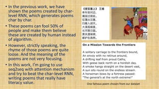 • In the previous work, we have
shown the poems created by char-
level RNN, which generates poems
char by char.
• These poems can fool 50% of
people and make them believe
these are created by human instead
of algorithm.
• However, strictly speaking, the
rhyme of those poems are quite
loose. And the meaning of the
poems are not very focusing.
• In this work, I’m going to use
seq2seq with attention mechanism
and try to beat the char-level RNN,
writing poems that really have
literacy value. One famous poem chosen from our dataset
 