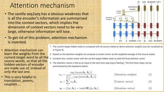 Attention mechanism
• The vanilla seq2seq has a obvious weakness that
is all the encoder’s information are summarized
into the context vectors, which implies the
dimension of context vectors need to be very
large, otherwise information will lose.
• To get rid of this problem, attention mechanism
is invented.
• Attention mechanism can
learn the weights from the
current target word to all the
source words, so that all the
hidden vectors of encoder
are made use of, instead of
only the last one.
• This is very helpful in
translation, poems,
couplets …
 