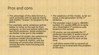 Pros and cons
• The advantage of this data format is,
each sentence with its special rhyme
and rhythm “knows” its location in the
poem.
• For example, some sentences will be
better to serve as the last (or first)
sentence, or the one before (after) the
last (first) sentence. Some sentences
are better to be put in the middle.
• At the level of model, the sentence to
sentence model should perform
better in rhyme & rhythm, and the
meaning of consecutive sentences
should become more focusing and
consistent.
• The weakness of this model, as far as I
know, is the generation of the 1st
sentence.
• The encoder input is just a <BEGIN>
symbol. It’s usually difficult to write
very meaningful 1st sentence only
based on this symbol.
• Of course, we can provide the 1st
sentence manually. It works a lot of
times, however, as you can see, it
does not guarantee to work at any
time.
• I will show some trick or variants of
model to try to deal with this problem
at the end.
 
