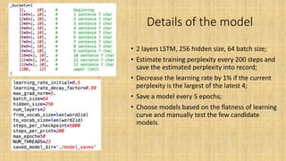 Details of the model
• 2 layers LSTM, 256 hidden size, 64 batch size;
• Estimate training perplexity every 200 steps and
save the estimated perplexity into record;
• Decrease the learning rate by 1% if the current
perplexity is the largest of the latest 4;
• Save a model every 5 epochs;
• Choose models based on the flatness of learning
curve and manually test the few candidate
models.
 