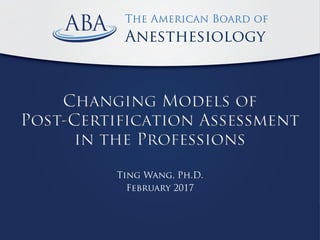 The American Board of Anesthesiology
The American Board of
Anesthesiology
Changing Models of
Post-Certification Assessment
in the Professions
Ting Wang, Ph.D.
February 2017
 