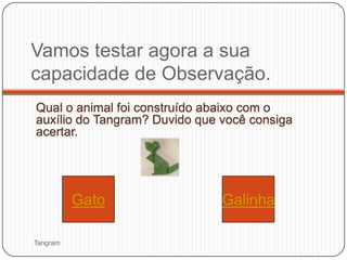Vamos testar agora a sua
capacidade de Observação.
Qual o animal foi construído abaixo com o
auxílio do Tangram? Duvido que você consiga
acertar.




          Gato                 Galinha

Tangram
 