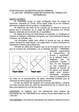 INVESTIGACION del MAESTRO OSCAR CABRERA
   EL USO DEL TANGRAM COMO MOTIVADOR DEL TRABAJO EN
                      MATEMÁ TICAS

MARCO TEORICO
       El TANGRAM ocupa un lugar privilegiado entre los juegos de
paciencia, inventado en China, varios siglos antes de la era cristiana,
pertenece al género de los puzzles o rompecabezas.
       Se diferencia del resto de los puzzles por el número y forma de
piezas que lo componen, es un juego de siete elementos con formas
básicas, obtenidas por la división de un cuadrilátero.
       Su objeto es formar con siete piezas un cuadrado, un rectángulo,un
trapecio un triángulo y diferentes polí gonos, así como infinidad de figuras
humanas, de animales, etc.
       Las principales reglas para utilizar el puzzle es que se deben
utilizar siempre las siete piezas y se juega sobre un plano horizontal sin
sobreponer ninguna pieza sobre otra.
       También se utilizó otro Tangram que no es el original chino, con el
que se iniciaron las actividades y es el obtenido del libro " TANGRAM,
                                                    iniciación experimental
                                                    al conocimiento de
                                                    formas y superficies",
                                                    de la editorial Teide y
                                                    adaptado      por     las
                                                    profesoras Canals y
                                                    Foix. En ese Tangram
                                                    se han sustituí do y
                                                    alterado el tamaño de
                                                    las piezas, por resultar,
                                                    según esos autores,
                                                    demasiado complejas
                                                    para la manipulación de
los niños en el aprestamiento de áreas, primordial finalidad para la
utilización de dicho juego en las escuelas primarias.
       Si bien las piezas del Tangram son cuerpos geométricos, nosotros
con total acuerdo entre los niños les denominamos por el nombre de la
figura que aparece en una de sus caras.

HIPOTESIS La hipótesis que nos planteamos para realizar las
actividades fue: "El TANGRAM es un valioso recurso para utilizar en 4to
y 5to año."

ACTIVIDADES: Las primeras actividades que nosotros realizamos fueron
 