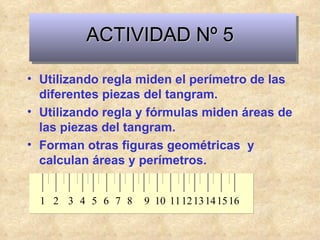 ACTIVIDAD Nº 5 Utilizando regla miden el perímetro de las diferentes piezas del tangram. Utilizando regla y fórmulas miden áreas de las piezas del tangram. Forman otras figuras geométricas  y calculan áreas y perímetros. 1 3 2 4 5 7 6 8 9 11 10 12 13 15 14 16 