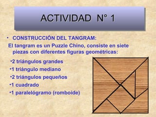 ACTIVIDAD  N° 1 CONSTRUCCIÓN DEL TANGRAM: El tangram es un Puzzle Chino, consiste en siete piezas con diferentes figuras geométricas: 2 triángulos grandes 1 triángulo mediano 2 triángulos pequeños 1 cuadrado 1 paralelógramo (romboide) 