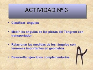 ACTIVIDAD Nº 3 Clasificar  ángulos Medir los ángulos de las piezas del Tangram con transportador Relacionar las medidas de los  ángulos con teoremas importantes en geometría. Desarrollar ejercicios complementarios. 